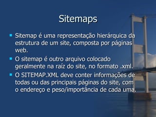 Sitemaps Sitemap é uma representação hierárquica da estrutura de um site, composta por páginas web. O sitemap é outro arquivo colocado geralmente na raíz do site, no formato .xml. O SITEMAP.XML deve conter informações de todas ou das principais páginas do site, com o endereço e peso/importância de cada uma. 