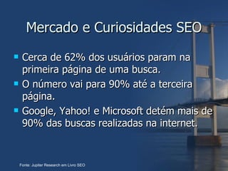 Mercado e Curiosidades SEO Cerca de 62% dos usuários param na primeira página de uma busca.  O número vai para 90% até a terceira página. Google, Yahoo! e Microsoft detém mais de 90% das buscas realizadas na internet. Fonte: Jupiter Research em Livro SEO 
