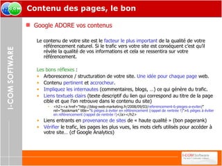 Contenu des pages, le bon Google ADORE vos contenus Le contenu de votre site est le  facteur le plus important  de la qualité de votre référencement naturel. Si le trafic vers votre site est conséquent c’est qu’il révèle la qualité de vos informations et cela se ressentira sur votre référencement. Les bons réflexes  : Arborescence / structuration de votre site.  Une idée pour chaque page  web. Contenu  pertinent  et  accrocheur . Impliquez les internautes  (commentaires, blogs, …) ce qui génère du trafic. Liens textuels clairs  (texte descriptif du lien qui correspond au titre de la page cible et que l’on retrouve dans le contenu du site) <h2><a href="http://blog-web-marketing.fr/2008/09/03/ referencement-6-pieges-a-eviter /" rel="bookmark" title=" 6 pièges à éviter en référencement (rappel de rentrée !) "> 6 pièges à éviter en référencement (rappel de rentrée !) </a></h2> Liens entrants en  provenance de sites  de « haute qualité » (bon pagerank) Vérifier  le trafic, les pages les plus vues, les mots clefs utilisés pour accéder à votre site… (cf Google Analytics) 
