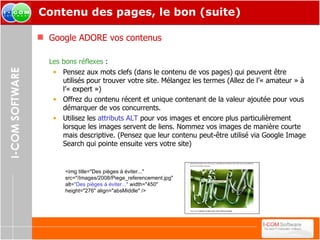 Contenu des pages, le bon (suite) Google ADORE vos contenus Les bons réflexes  : Pensez aux mots clefs (dans le contenu de vos pages) qui peuvent être utilisés pour trouver votre site. Mélangez les termes (Allez de l’« amateur » à l’« expert ») Offrez du contenu récent et unique contenant de la valeur ajoutée pour vous démarquer de vos concurrents. Utilisez les  attributs ALT  pour vos images et encore plus particulièrement lorsque les images servent de liens. Nommez vos images de manière courte mais descriptive. (Pensez que leur contenu peut-être utilisé via Google Image Search qui pointe ensuite vers votre site) <img title="Des pièges à éviter..." src="/Images/2008/Piege_referencement.jpg" alt= "Des pièges à éviter..."  width="450" height="276" align="absMiddle" /> 