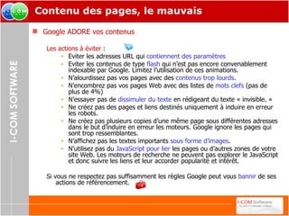 Contenu des pages, le mauvais Google ADORE vos contenus Les actions à éviter  : Eviter les adresses URL qui  contiennent des paramètres Eviter les contenus de type  flash  qui n’est pas encore convenablement indexable par Google. Limitez l’utilisation de ces animations. N’alourdissez pas vos pages avec des  contenus trop lourds . N’encombrez pas vos pages Web avec des listes de  mots clefs  (pas de plus de 4%) N’essayer pas de  dissimuler du texte  en rédigeant du texte « invisible. » Ne créez pas des pages et liens destinés uniquement à induire en erreur les robots. Ne créez pas plusieurs copies d’une même page sous différentes adresses dans le but d’induire en erreur les moteurs. Google ignore les pages qui sont trop ressemblantes. N’affichez pas les textes importants  sous forme d’images . N'utilisez pas du  JavaScript pour lier  les pages ou d’autres zones de votre site Web. Les moteurs de recherche ne peuvent pas explorer le JavaScript et donc suivre les liens et leur accorder popularité et intérêt. Si vous ne respectez pas suffisamment les règles Google peut vous  bannir  de ses actions de référencement. 
