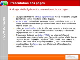 Présentation des pages Google vérifie également la mise en forme de vos pages : Vous pouvez utiliser les  attributs typographiques , mais à bon escient. Essayez de mettre les termes importants en tête de page.  Ancres et liens  : Le libellé des ancres doit donner une idée de ce sur quoi il pointe. Rendez vos liens lisibles pour vos visiteurs. Pensez à inclure des liens internes à votre site. Utilisez les  tags d’en-tête . <H1> à <H6> pour présenter la structure de vos pages à vos visiteurs. Evitez d’utiliser les balises de titrage pour la mise en page plutôt que pour la structuration. Chaque page doit avoir une  balise <TITLE>  qui lui est spécifique et correspondre au contenu de la dite page. C’est ce titre qui est affiché dans les pages de résultats de Google. La balise <TITLE> ne doit pas comporter trop de mots sous peine d’être tronquée par Google. (120 ou 76 caractères) Les sites utilisant des  frames  sont plus difficilement référencés par les moteurs de recherche. 