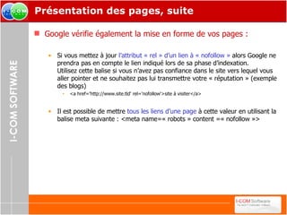 Présentation des pages, suite Google vérifie également la mise en forme de vos pages : Si vous mettez à jour  l’attribut « rel » d’un lien à « nofollow »  alors Google ne prendra pas en compte le lien indiqué lors de sa phase d’indexation. Utilisez cette balise si vous n’avez pas confiance dans le site vers lequel vous aller pointer et ne souhaitez pas lui transmettre votre « réputation » (exemple des blogs) <a href='http://www.site.tld' rel='nofollow'>site à visiter</a> Il est possible de mettre  tous les liens d’une page  à cette valeur en utilisant la balise meta suivante : <meta name=« robots » content =« nofollow »> 