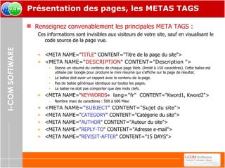 Présentation des pages, les METAS TAGS Renseignez convenablement les principales META TAGS : Ces informations sont invisibles aux visiteurs de votre site, sauf en visualisant le code source de la page vue. <META NAME=" TITLE " CONTENT="Titre de la page du site"> <META NAME=" DESCRIPTION " CONTENT="Description "> Donne un résumé du contenu de chaque page Web. (limité à 150 caractères). Cette balise est utilisée par Google pour produire le mini résumé qui s’affiche sur la page de résultat. La balise doit avoir un rapport avec le contenu de la page. Pas de balise générique identique sur toutes les pages. La balise ne doit pas comporter que des mots clefs. <META NAME=" KEYWORDS «   lang="fr"   CONTENT="Kword1, Kword2"> Nombre maxi de caractères : 500 à 600 Maxi  <META NAME=" SUBJECT " CONTENT="Sujet du site"> <META NAME=" CATEGORY " CONTENT="Catégorie du site"> <META NAME=" AUTHOR " CONTENT="Auteur du site"> <META NAME=" REPLY-TO " CONTENT="Adresse e-mail"> <META NAME=" REVISIT-AFTER " CONTENT="15 DAYS"> 