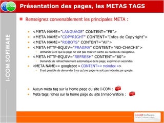 Présentation des pages, les METAS TAGS Renseignez convenablement les principales META : <META NAME=" LANGUAGE " CONTENT="FR"> <META NAME=" COPYRIGHT " CONTENT="Infos de Copyright"> <META NAME=" ROBOTS " CONTENT="All"> <META HTTP-EQUIV=" PRAGMA " CONTENT="NO-CHACHE"> Demande à ce que la page ne soit pas mise en cache au niveau du navigateur. <META HTTP-EQUIV=" REFRESH " CONTENT="60"> Demande de rafraichissement automatique de la page; exprimé en secondes. <META NAME=« googlebot »  CONTENT=« noindex » > Il est possible de demander à ce qu’une page ne soit pas indexée par google. Aucun meta tag sur la home page du site I-COM : Meta tags riches sur la home page du site Inmac-Wstore :  