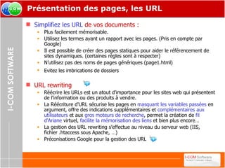 Présentation des pages, les URL Simplifiez les URL   de vos documents : Plus facilement mémorisable. Utilisez les termes ayant un rapport avec les pages. (Pris en compte par Google) Il est possible de créer des pages statiques pour aider le référencement de sites dynamiques. (certaines règles sont à respecter) N’utilisez pas des noms de pages génériques (page1.html) Evitez les imbrications de dossiers   URL rewriting Réécrire les URLs est un atout d'importance pour les sites web qui présentent de l'information ou des produits à vendre. La Réécriture d'URL sécurise les pages en  masquant les variables passées  en argument, offre des indications supplémentaires et  complémentaires aux utilisateurs  et aux  gros moteurs de recherche , permet la création de  fil d'Ariane  virtuel,  facilite la mémorisation des liens  et bien plus encore… La gestion des URL rewriting s’effectue au niveau du serveur web (IIS, fichier .htaccess sous Apache, …) Préconisations Google pour la gestion des URL  