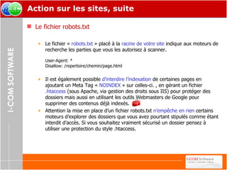Action sur les sites, suite Le fichier robots.txt Le fichier «  robots.txt  » placé à la  racine de votre site  indique aux moteurs de recherche les parties que vous les autorisez à scanner. User-Agent: * Disallow: /repertoire/chemin/page.html  Il est également possible  d’interdire l’indexation  de certaines pages en ajoutant un Meta Tag «  NOINDEX  » sur celles-ci. , en gérant un fichier  .htaccess  (sous Apache, via gestion des droits sous IIS) pour protéger des dossiers mais aussi en utilisant les outils Webmasters de Google pour supprimer des contenus déjà indexés. Attention la mise en place d’un fichier robots.txt  n’empêche en rien  certains moteurs d’explorer des dossiers que vous avez pourtant stipulés comme étant interdit d’accès. Si vous souhaitez vraiment sécurisé un dossier pensez à utiliser une protection du style .htaccess. 