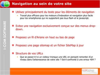 Navigation au sein de votre site Utilisez principalement du texte pour les éléments de navigation Travail plus efficace pour les moteurs d’indexation et navigation plus facile pour les smartphones qui ne supportent pas tous flash et le javascript. Evitez une navigation exclusivement conçue sur des menus drop-down. Proposez un fil d’Ariane en haut ou bas de page Proposez une page sitemap et un fichier SiteMap à jour Structure de vos URLs Que se passe-t-il si un visiteur tronque une URL en pensant remonter d’un niveau dans l’arborescence de votre site ? Est-il confronté à une erreur 404 ? 
