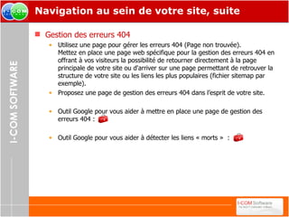 Navigation au sein de votre site, suite Gestion des erreurs 404 Utilisez une page pour gérer les erreurs 404 (Page non trouvée).  Mettez en place une page web spécifique pour la gestion des erreurs 404 en offrant à vos visiteurs la possibilité de retourner directement à la page principale de votre site ou d'arriver sur une page permettant de retrouver la structure de votre site ou les liens les plus populaires (fichier sitemap par exemple). Proposez une page de gestion des erreurs 404 dans l’esprit de votre site. Outil Google pour vous aider à mettre en place une page de gestion des erreurs 404 : Outil Google pour vous aider à détecter les liens « morts »  : 