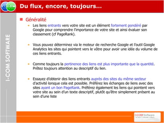 Du flux, encore, toujours… Généralité Les liens  entrants  vers votre site est un élément  fortement pondéré  par Google pour comprendre l’importance de votre site et ainsi évaluer son classement (cf PageRank). Vous pouvez déterminez via le moteur de recherche Google et l’outil Google Analytics les sites qui pointent vers le vôtre pour avoir une idée du volume de ces liens entrants. Comme toujours la  pertinence des liens est plus importante que la quantité . Prêtez toujours attention au descriptif du lien. Essayez d’obtenir des liens entrants  auprès des sites du même secteur  d’activité lorsque cela est possible. Préférez les échanges de liens avec des sites  ayant un bon PageRank . Préférez également les liens qui pointent vers votre site au sein d’un texte descriptif, plutôt qu’être simplement présent au sein d’une liste  