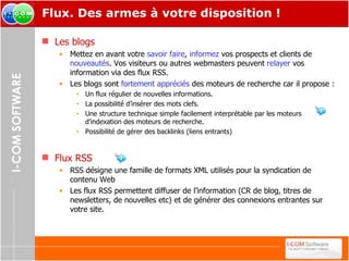Flux. Des armes à votre disposition ! Les blogs Mettez en avant votre  savoir faire ,  informez  vos prospects et clients de  nouveautés . Vos visiteurs ou autres webmasters peuvent  relayer  vos information via des flux RSS. Les blogs sont  fortement appréciés  des moteurs de recherche car il propose : Un flux régulier de nouvelles informations. La possibilité d’insérer des mots clefs. Une structure technique simple facilement interprétable par les moteurs d’indexation des moteurs de recherche. Possibilité de gérer des backlinks (liens entrants) Flux RSS RSS désigne une famille de formats XML utilisés pour la syndication de contenu Web Les flux RSS permettent diffuser de l’information (CR de blog, titres de newsletters, de nouvelles etc) et de générer des connexions entrantes sur votre site. 