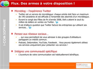 Flux. Des armes à votre disposition ! Microblog – l’expérience Twitter Twitter est un service de microblogue: chaque entrée doit faire un maximum de 140 caractères et est diffusée à l'ensemble des abonnés d'un microblogue. Durant le congé des Fêtes de fin d’année 2008, Dell a atteint le seuil du million de dollars en ventes via Twitter. Il est d’ailleurs question que Twitter facture les entreprises qui utilisent ses services…  Pensez aux réseaux sociaux… …  qui vous permettent de vous adresser à des groupes d’utilisateurs partageant un intérêt commun. Podcast, Dailymotion, YouTube, Facebook… Vous pouvez également utilisez ces services uniquement pour présenter vos services ! Intégrez une communauté spécifique L’ouverture de votre communication est habituellement bénéfique. 