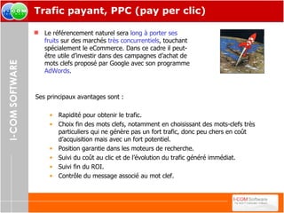 Trafic payant, PPC (pay per clic) Le référencement naturel sera  long à porter ses fruits  sur des marchés  très concurrentiels , touchant spécialement le eCommerce. Dans ce cadre il peut-être utile d’investir dans des campagnes d’achat de mots clefs proposé par Google avec son programme  AdWords . Ses principaux avantages sont : Rapidité pour obtenir le trafic. Choix fin des mots clefs, notamment en choisissant des mots-clefs très particuliers qui ne génère pas un fort trafic, donc peu chers en coût d’acquisition mais avec un fort potentiel. Position garantie dans les moteurs de recherche. Suivi du coût au clic et de l’évolution du trafic généré immédiat. Suivi fin du ROI. Contrôle du message associé au mot clef. 