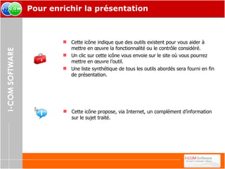 Pour enrichir la présentation Cette icône indique que des outils existent pour vous aider à mettre en œuvre la fonctionnalité ou le contrôle considéré. Un clic sur cette icône vous envoie sur le site où vous pourrez mettre en œuvre l’outil. Une liste synthétique de tous les outils abordés sera fourni en fin de présentation. Cette icône propose, via Internet, un complément d’information sur le sujet traité. 