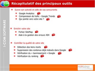 Récapitulatif des principaux outils Google Analytics Comparaison de trafic - Google Trends Qui pointe vers votre site ? Suivre son activité et celle de vos concurrents   Contrôler la qualité de votre site   Enrichir votre site Fichier SiteMap Aide à la gestion des erreurs 404 Détection des liens morts Suppression des contenus déjà indexés dans Google Vérification du « bannissement » Google Vérification du ranking 