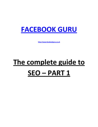  

 

 




      FACEBOOK GURU 
                           

           http://www.facebookguru.co.uk  




                           
    The complete guide to 
        SEO – PART 1 
 

 

 

 

 

 

 

 
 