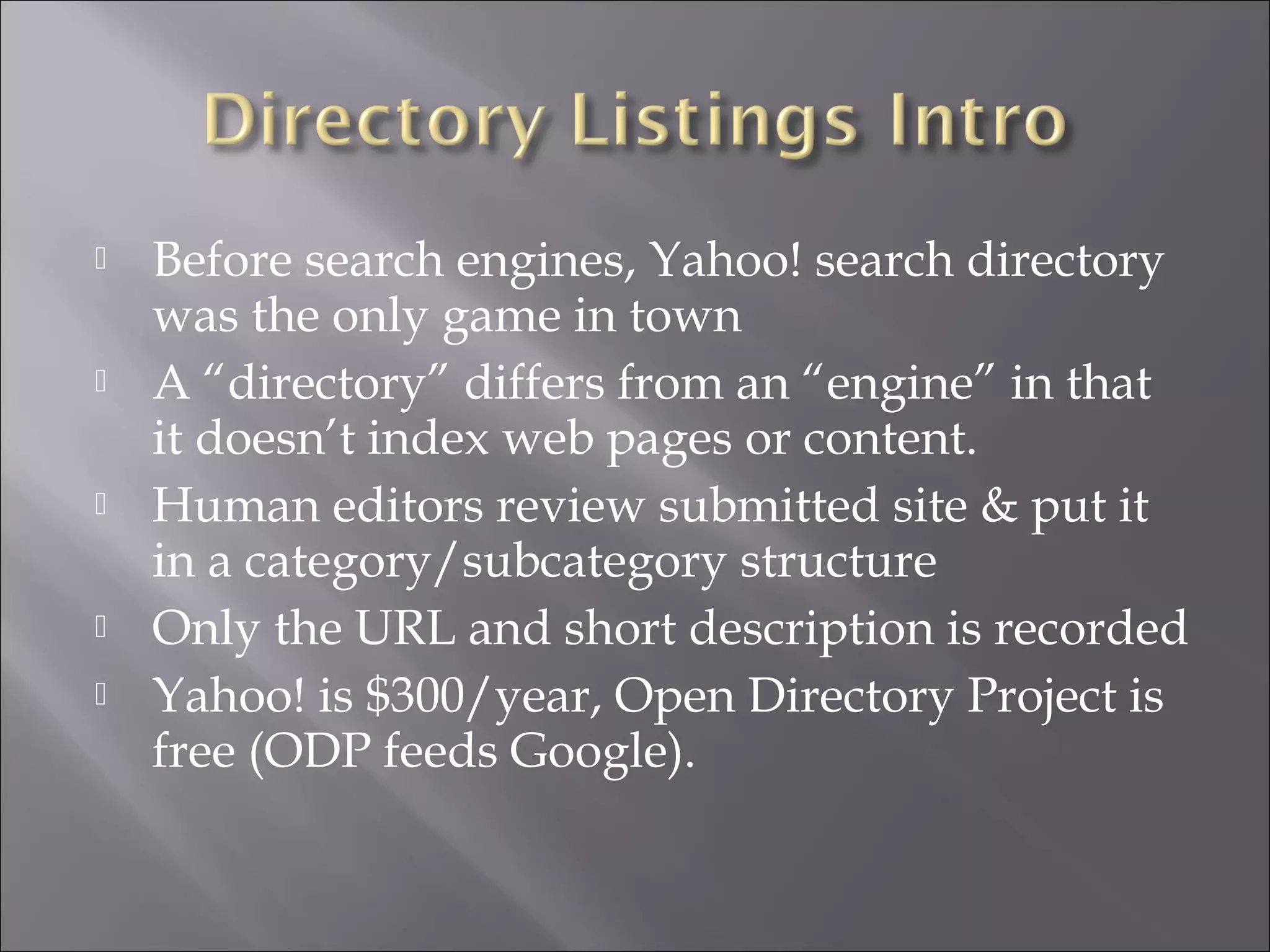    Before search engines, Yahoo! search directory
    was the only game in town
   A “directory” differs from an “engine” in that
    it doesn’t index web pages or content.
   Human editors review submitted site & put it
    in a category/subcategory structure
   Only the URL and short description is recorded
   Yahoo! is $300/year, Open Directory Project is
    free (ODP feeds Google).
 