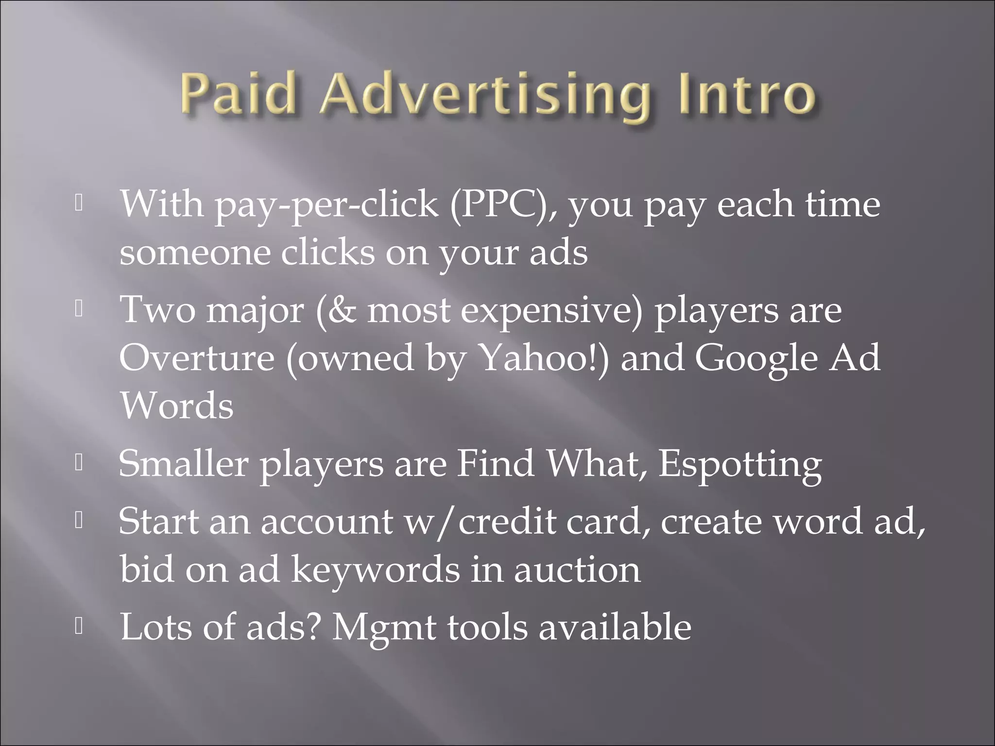    With pay-per-click (PPC), you pay each time
    someone clicks on your ads
   Two major (& most expensive) players are
    Overture (owned by Yahoo!) and Google Ad
    Words
   Smaller players are Find What, Espotting
   Start an account w/credit card, create word ad,
    bid on ad keywords in auction
   Lots of ads? Mgmt tools available
 