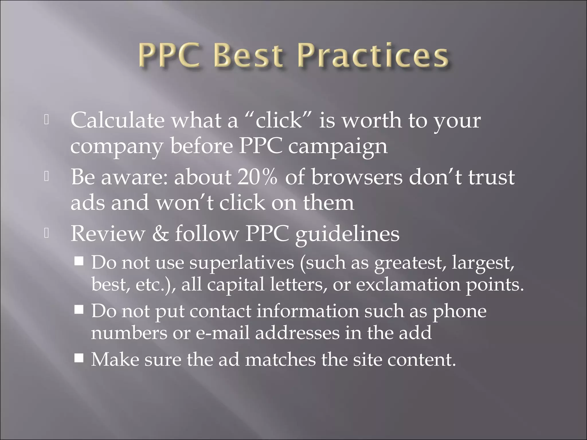   Calculate what a “click” is worth to your
    company before PPC campaign
   Be aware: about 20% of browsers don’t trust
    ads and won’t click on them
   Review & follow PPC guidelines
     Do not use superlatives (such as greatest, largest,
      best, etc.), all capital letters, or exclamation points.
     Do not put contact information such as phone
      numbers or e-mail addresses in the add
     Make sure the ad matches the site content.
 