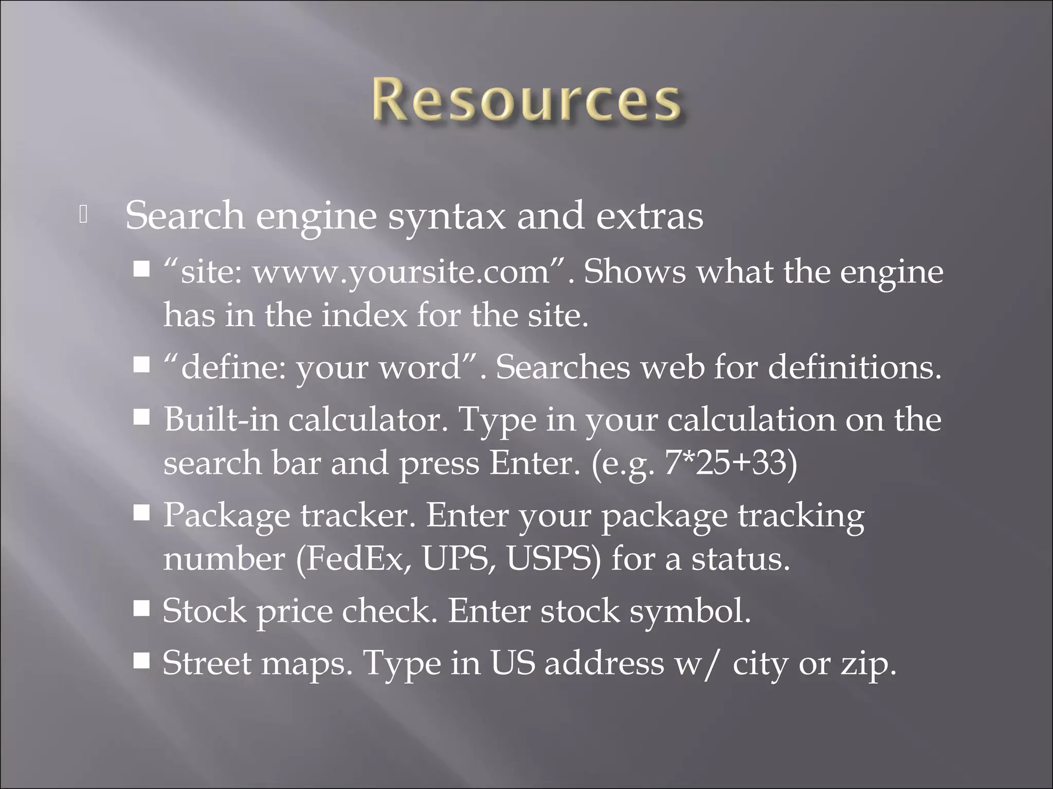    Search engine syntax and extras
     “site: www.yoursite.com”. Shows what the engine
      has in the index for the site.
     “define: your word”. Searches web for definitions.
     Built-in calculator. Type in your calculation on the
      search bar and press Enter. (e.g. 7*25+33)
     Package tracker. Enter your package tracking
      number (FedEx, UPS, USPS) for a status.
     Stock price check. Enter stock symbol.
     Street maps. Type in US address w/ city or zip.
 