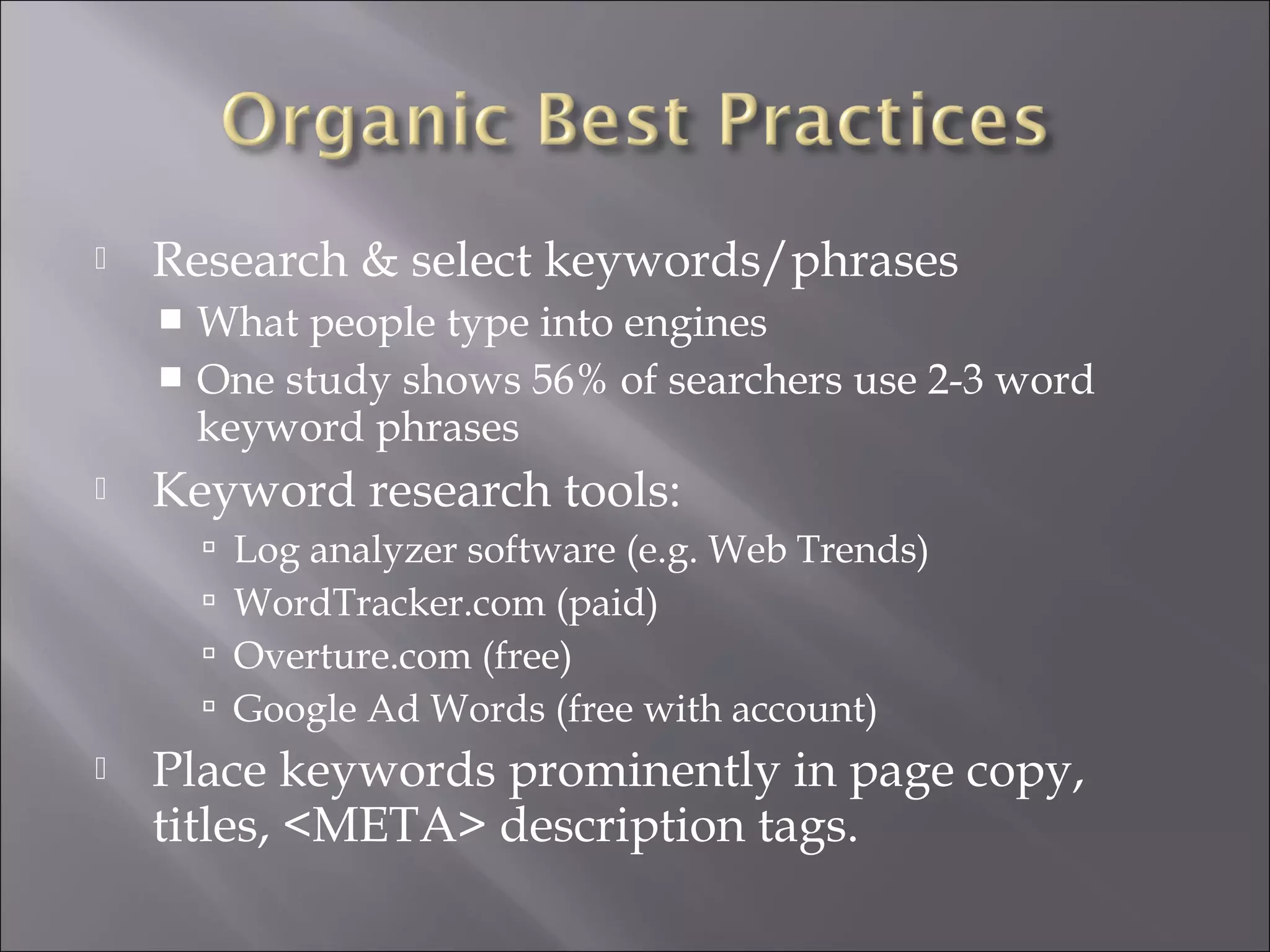    Research & select keywords/phrases
     What people type into engines
     One study shows 56% of searchers use 2-3 word
      keyword phrases
   Keyword research tools:
           Log analyzer software (e.g. Web Trends)
           WordTracker.com (paid)
           Overture.com (free)
           Google Ad Words (free with account)
   Place keywords prominently in page copy,
    titles, <META> description tags.
 