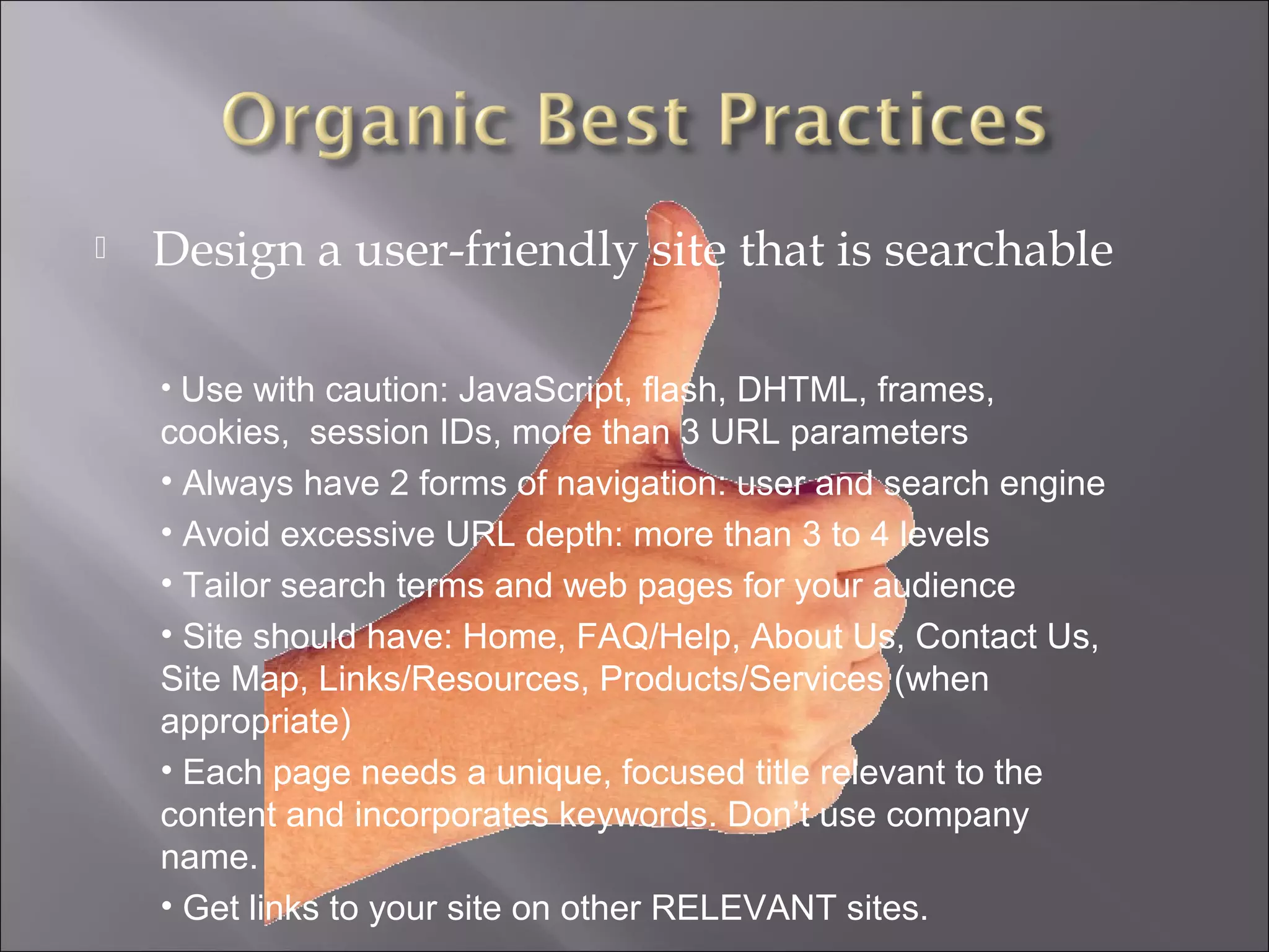    Design a user-friendly site that is searchable

    • Use with caution: JavaScript, flash, DHTML, frames,
    cookies, session IDs, more than 3 URL parameters
    • Always have 2 forms of navigation: user and search engine
    • Avoid excessive URL depth: more than 3 to 4 levels
    • Tailor search terms and web pages for your audience
    • Site should have: Home, FAQ/Help, About Us, Contact Us,
    Site Map, Links/Resources, Products/Services (when
    appropriate)
    • Each page needs a unique, focused title relevant to the
    content and incorporates keywords. Don’t use company
    name.
    • Get links to your site on other RELEVANT sites.
 