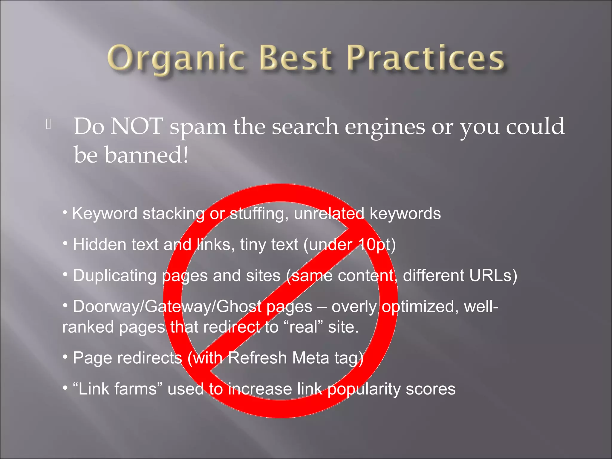     Do NOT spam the search engines or you could
     be banned!

    • Keyword stacking or stuffing, unrelated keywords

    • Hidden text and links, tiny text (under 10pt)
    • Duplicating pages and sites (same content, different URLs)
    • Doorway/Gateway/Ghost pages – overly optimized, well-
    ranked pages that redirect to “real” site.
    • Page redirects (with Refresh Meta tag)
    • “Link farms” used to increase link popularity scores
 