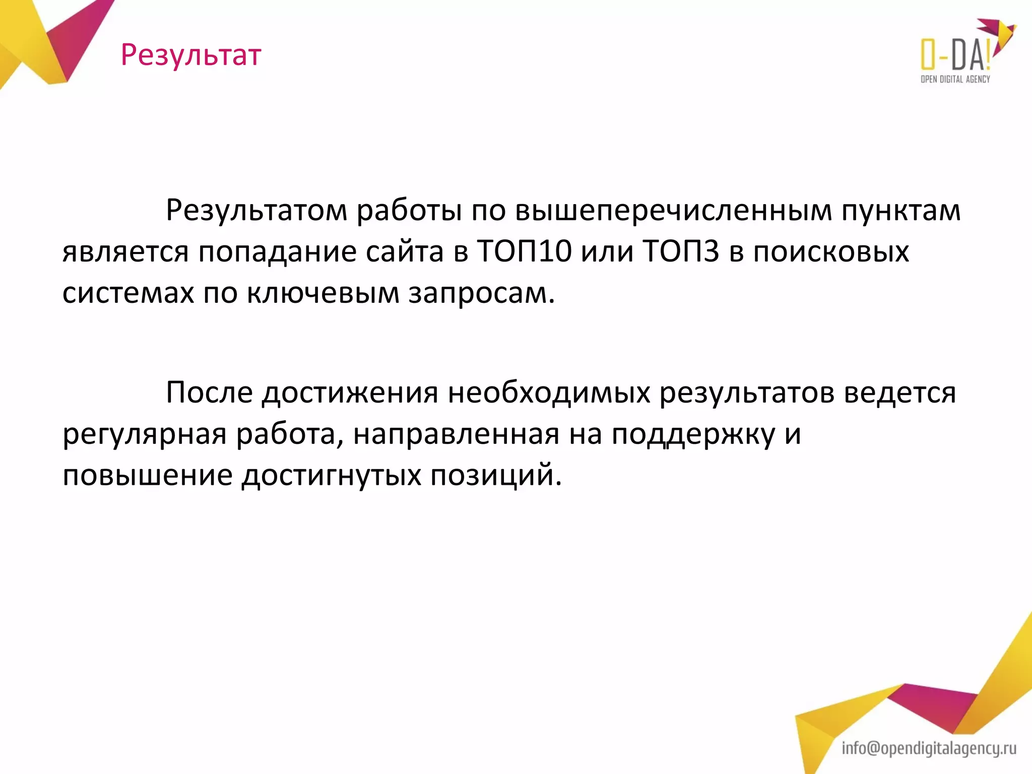 Результат



      Результатом работы по вышеперечисленным пунктам
является попадание сайта в ТОП10 или ТОП3 в поисковых
системах по ключевым запросам.

      После достижения необходимых результатов ведется
регулярная работа, направленная на поддержку и
повышение достигнутых позиций.
 