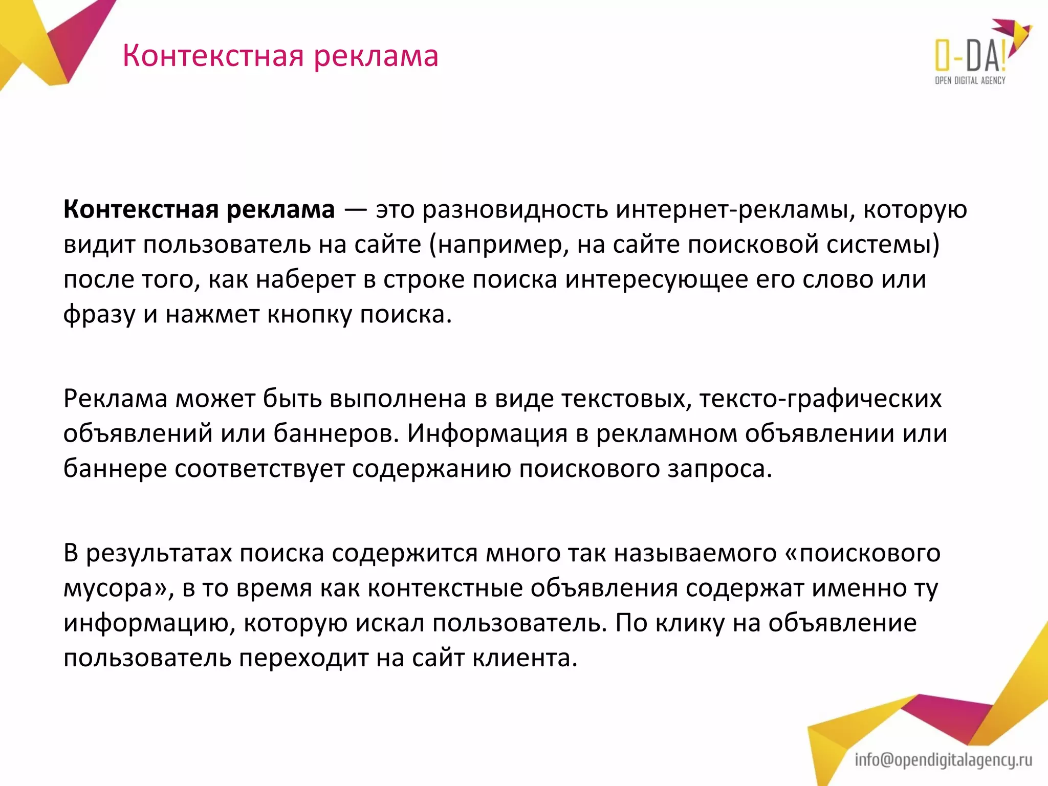 Контекстная реклама



Контекстная реклама — это разновидность интернет-рекламы, которую
видит пользователь на сайте (например, на сайте поисковой системы)
после того, как наберет в строке поиска интересующее его слово или
фразу и нажмет кнопку поиска.

Реклама может быть выполнена в виде текстовых, тексто-графических
объявлений или баннеров. Информация в рекламном объявлении или
баннере соответствует содержанию поискового запроса.

В результатах поиска содержится много так называемого «поискового
мусора», в то время как контекстные объявления содержат именно ту
информацию, которую искал пользователь. По клику на объявление
пользователь переходит на сайт клиента.
 
