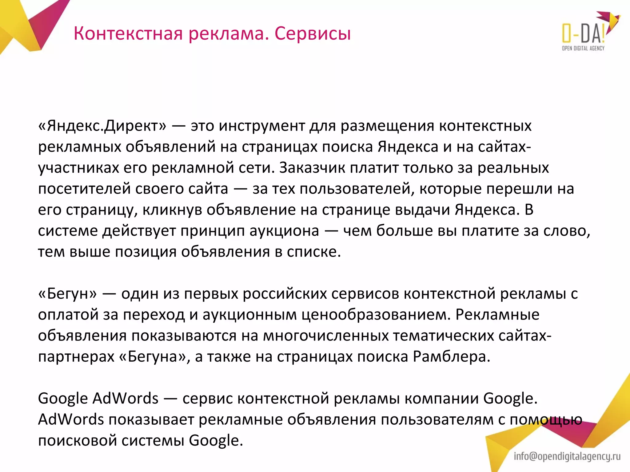 Контекстная реклама. Сервисы



«Яндекс.Директ» — это инструмент для размещения контекстных
рекламных объявлений на страницах поиска Яндекса и на сайтах-
участниках его рекламной сети. Заказчик платит только за реальных
посетителей своего сайта — за тех пользователей, которые перешли на
его страницу, кликнув объявление на странице выдачи Яндекса. В
системе действует принцип аукциона — чем больше вы платите за слово,
тем выше позиция объявления в списке.

«Бегун» — один из первых российских сервисов контекстной рекламы с
оплатой за переход и аукционным ценообразованием. Рекламные
объявления показываются на многочисленных тематических сайтах-
партнерах «Бегуна», а также на страницах поиска Рамблера.

Google AdWords — сервис контекстной рекламы компании Google.
AdWords показывает рекламные объявления пользователям с помощью
поисковой системы Google.
 