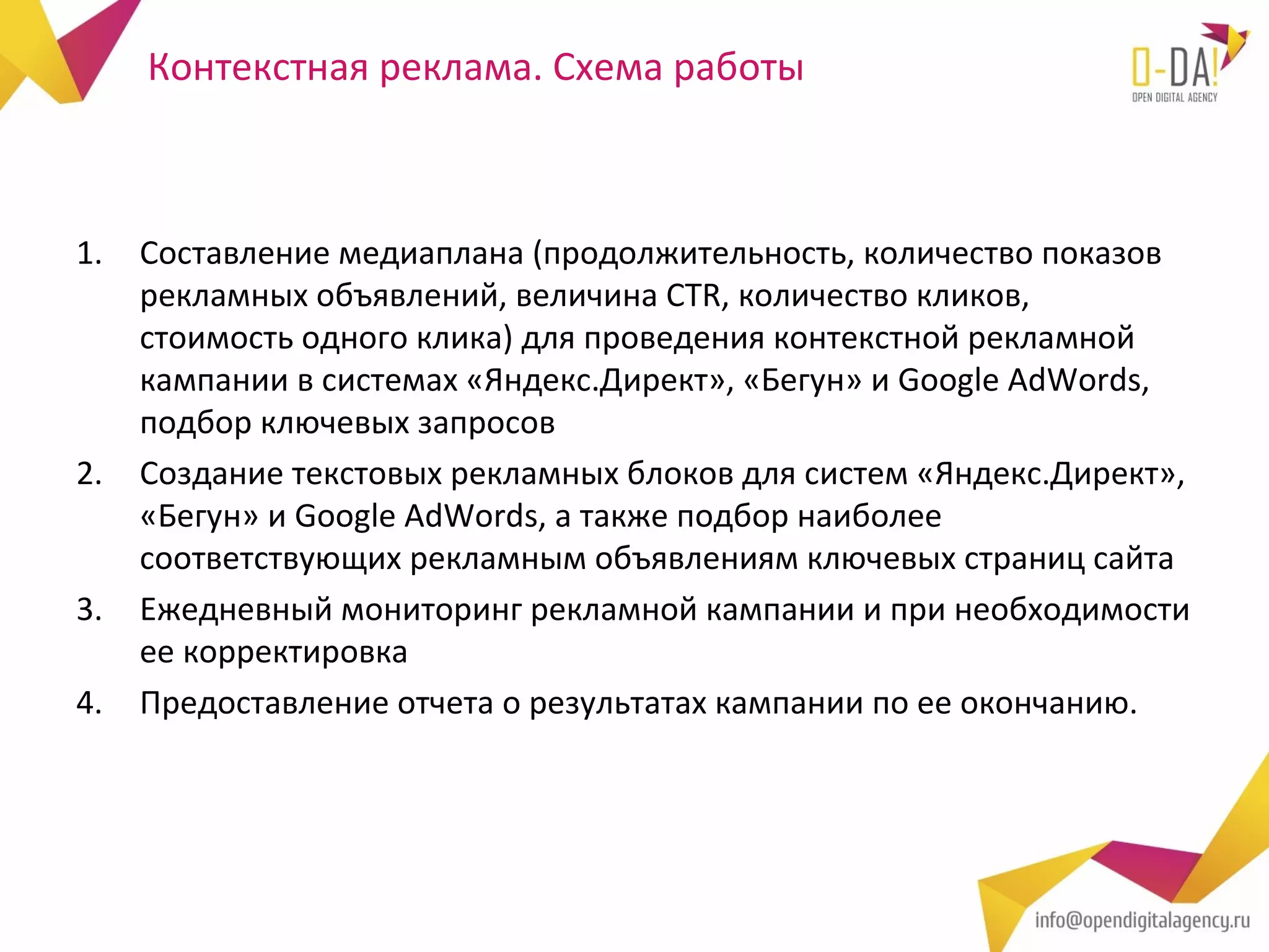 Контекстная реклама. Схема работы



1.   Составление медиаплана (продолжительность, количество показов
     рекламных объявлений, величина CTR, количество кликов,
     стоимость одного клика) для проведения контекстной рекламной
     кампании в системах «Яндекс.Директ», «Бегун» и Google AdWords,
     подбор ключевых запросов
2.   Создание текстовых рекламных блоков для систем «Яндекс.Директ»,
     «Бегун» и Google AdWords, а также подбор наиболее
     соответствующих рекламным объявлениям ключевых страниц сайта
3.   Ежедневный мониторинг рекламной кампании и при необходимости
     ее корректировка
4.   Предоставление отчета о результатах кампании по ее окончанию.
 