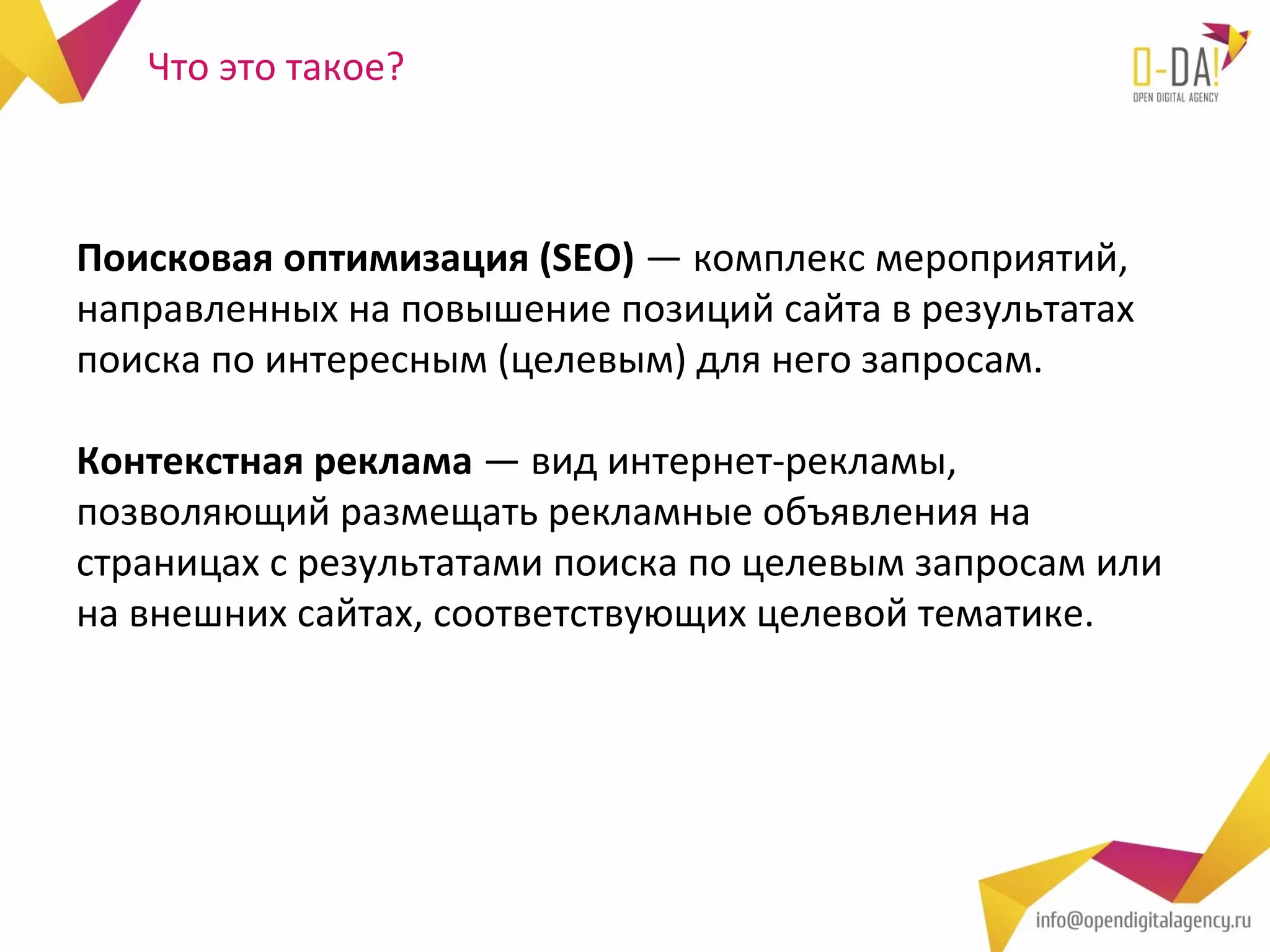 Что это такое?



Поисковая оптимизация (SEO) — комплекс мероприятий,
направленных на повышение позиций сайта в результатах
поиска по интересным (целевым) для него запросам.

Контекстная реклама — вид интернет-рекламы,
позволяющий размещать рекламные объявления на
страницах с результатами поиска по целевым запросам или
на внешних сайтах, соответствующих целевой тематике.
 