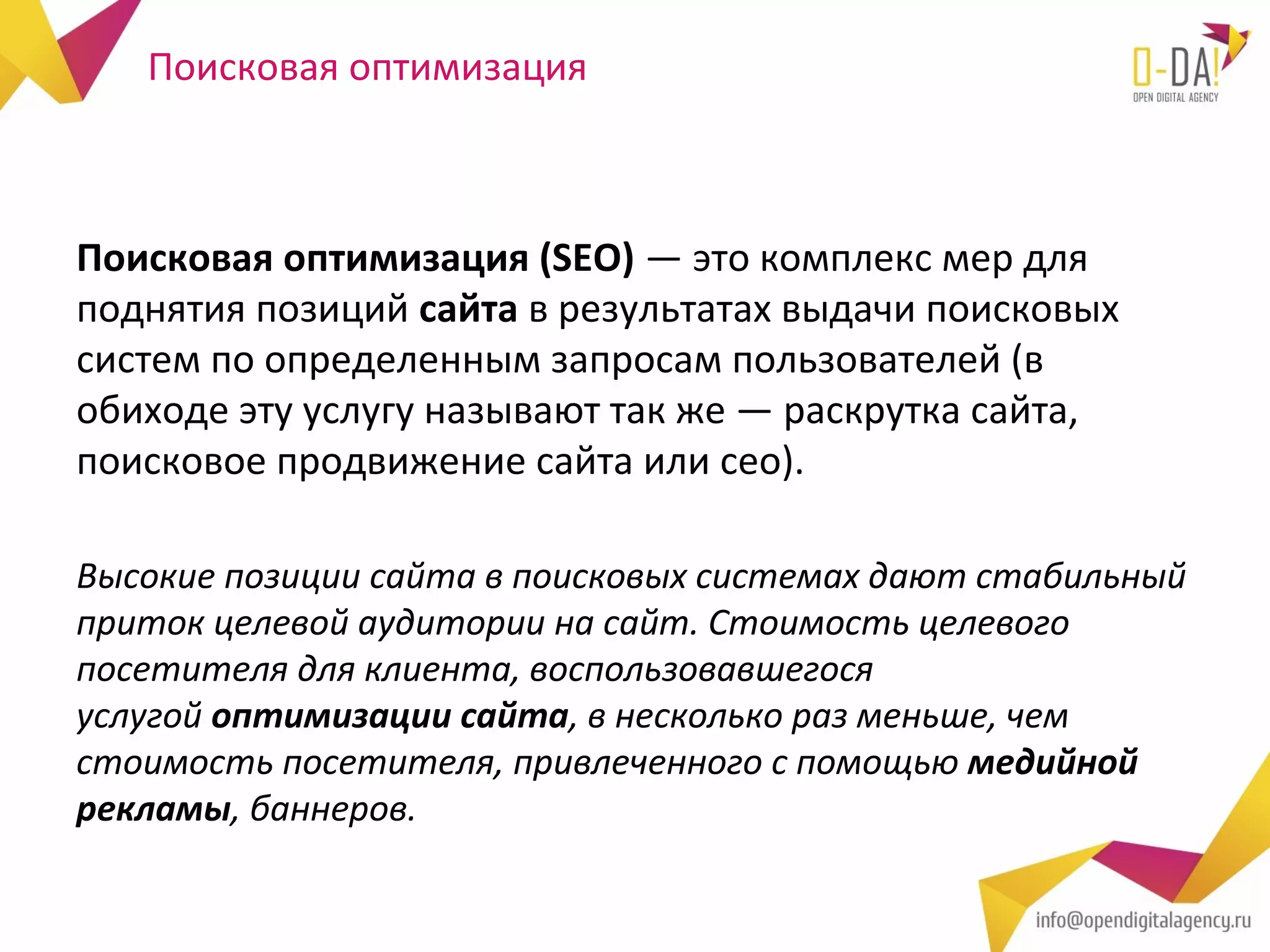 Поисковая оптимизация



Поисковая оптимизация (SEO) — это комплекс мер для
поднятия позиций сайта в результатах выдачи поисковых
систем по определенным запросам пользователей (в
обиходе эту услугу называют так же — раскрутка сайта,
поисковое продвижение сайта или сео).

Высокие позиции сайта в поисковых системах дают стабильный
приток целевой аудитории на сайт. Стоимость целевого
посетителя для клиента, воспользовавшегося
услугой оптимизации сайта, в несколько раз меньше, чем
стоимость посетителя, привлеченного с помощью медийной
рекламы, баннеров.
 