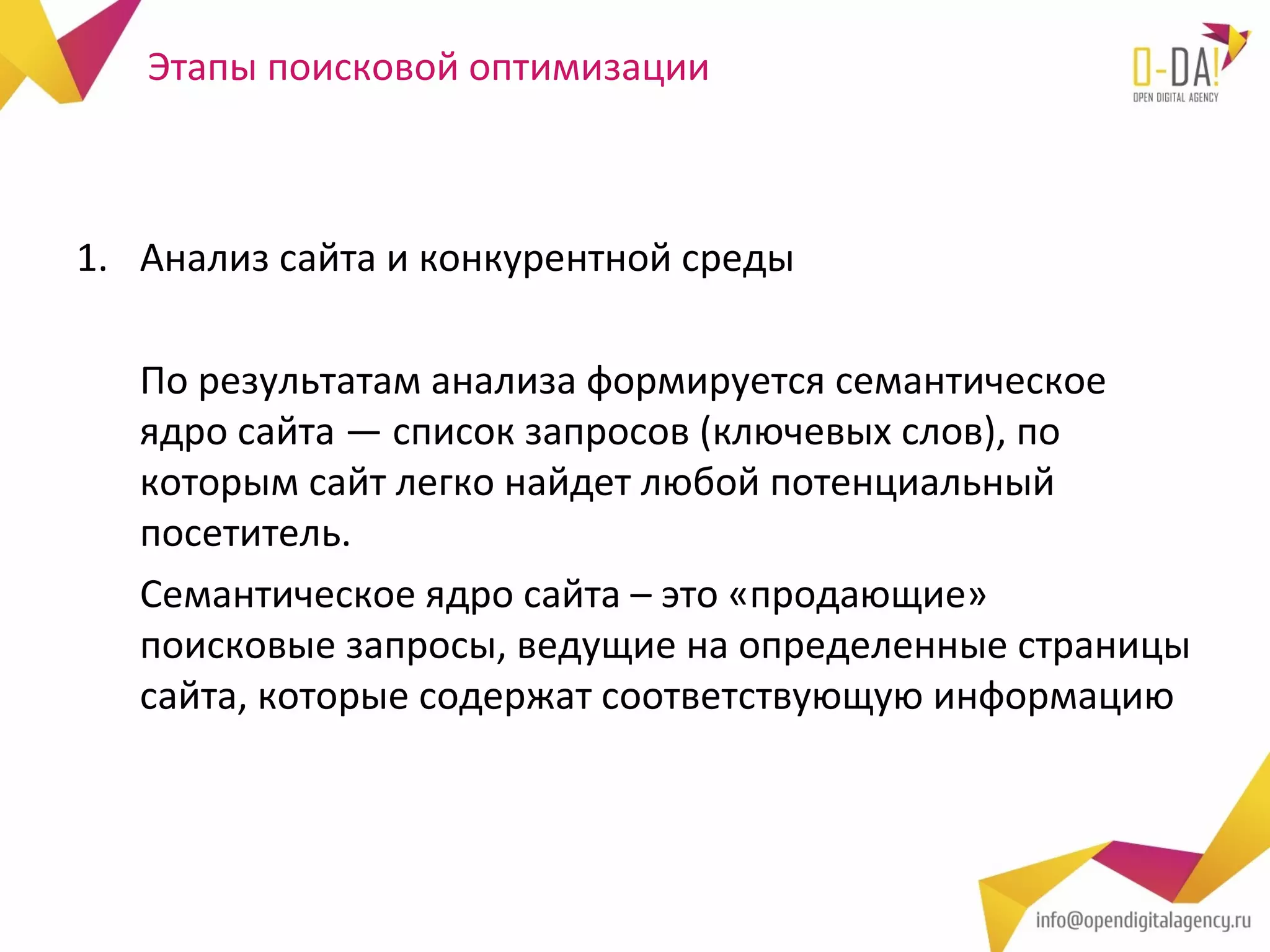 Этапы поисковой оптимизации



1. Анализ сайта и конкурентной среды

   По результатам анализа формируется семантическое
   ядро сайта — список запросов (ключевых слов), по
   которым сайт легко найдет любой потенциальный
   посетитель.
   Семантическое ядро сайта – это «продающие»
   поисковые запросы, ведущие на определенные страницы
   сайта, которые содержат соответствующую информацию
 