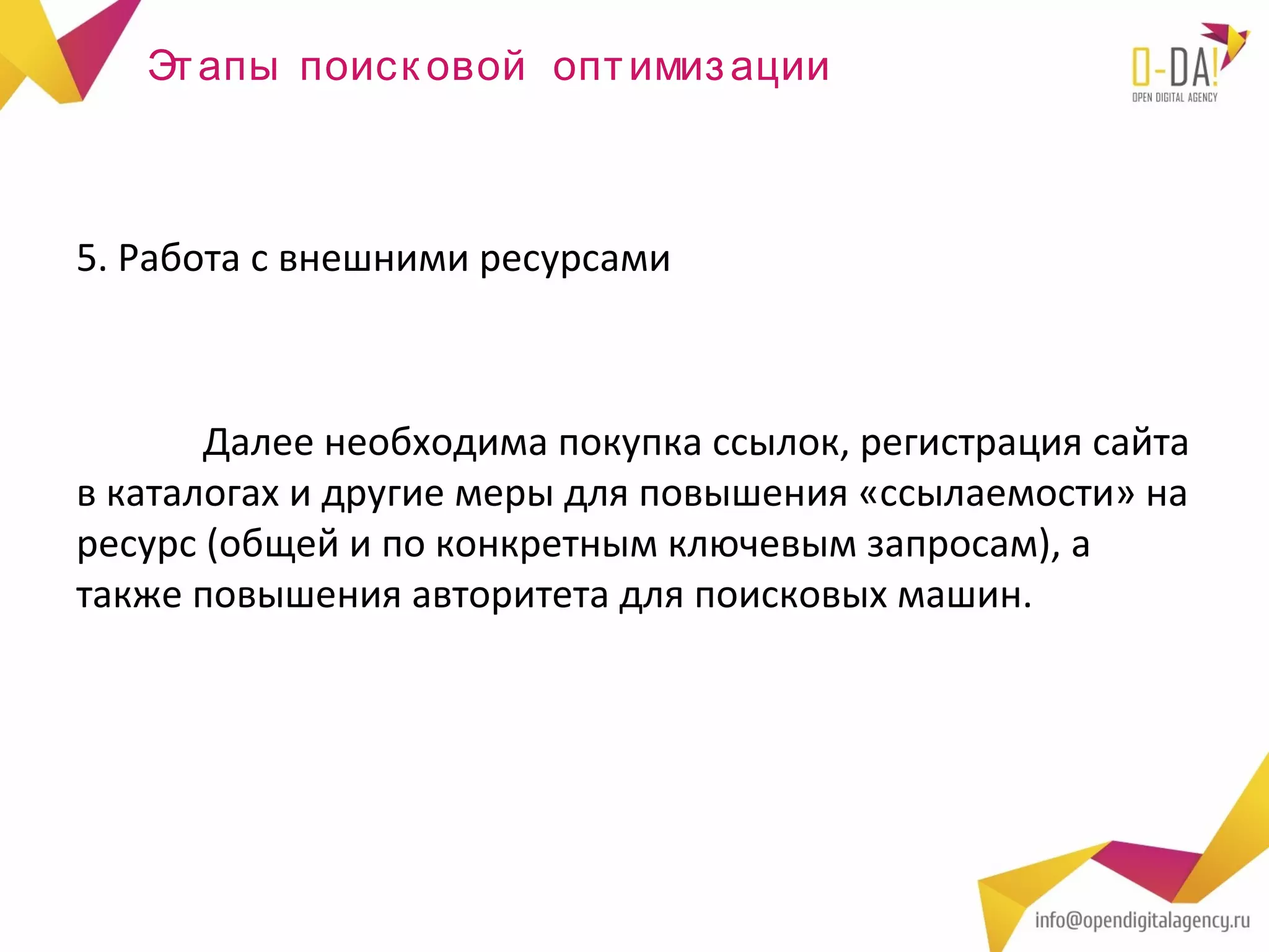 Эт апы поиск овой опт имиз ации



5. Работа с внешними ресурсами



       Далее необходима покупка ссылок, регистрация сайта
в каталогах и другие меры для повышения «ссылаемости» на
ресурс (общей и по конкретным ключевым запросам), а
также повышения авторитета для поисковых машин.
 