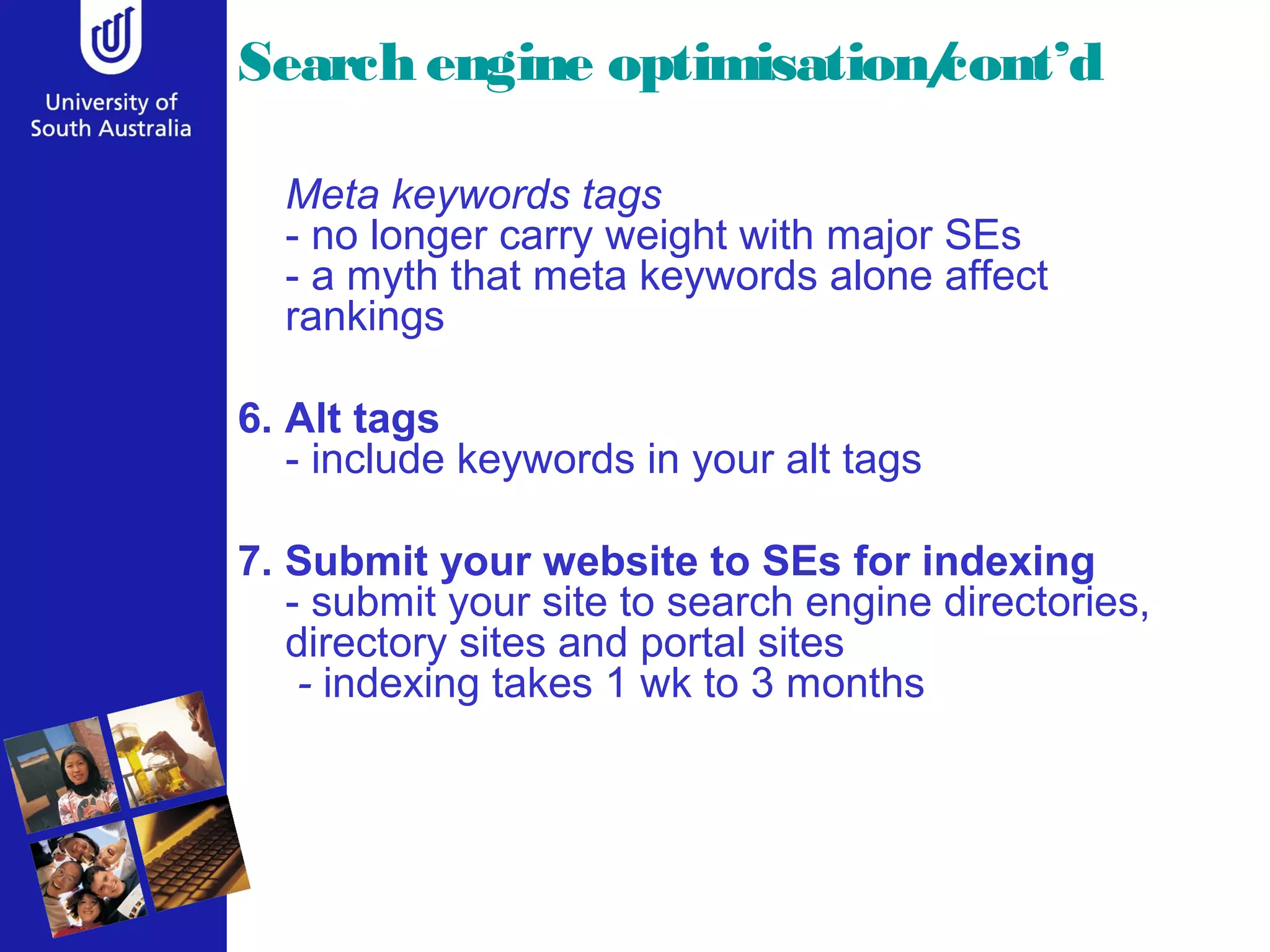 Search engine optimisation/
                          cont’d

  Meta keywords tags
  - no longer carry weight with major SEs
  - a myth that meta keywords alone affect
  rankings

6. Alt tags
   - include keywords in your alt tags

7. Submit your website to SEs for indexing
   - submit your site to search engine directories,
   directory sites and portal sites
    - indexing takes 1 wk to 3 months
 