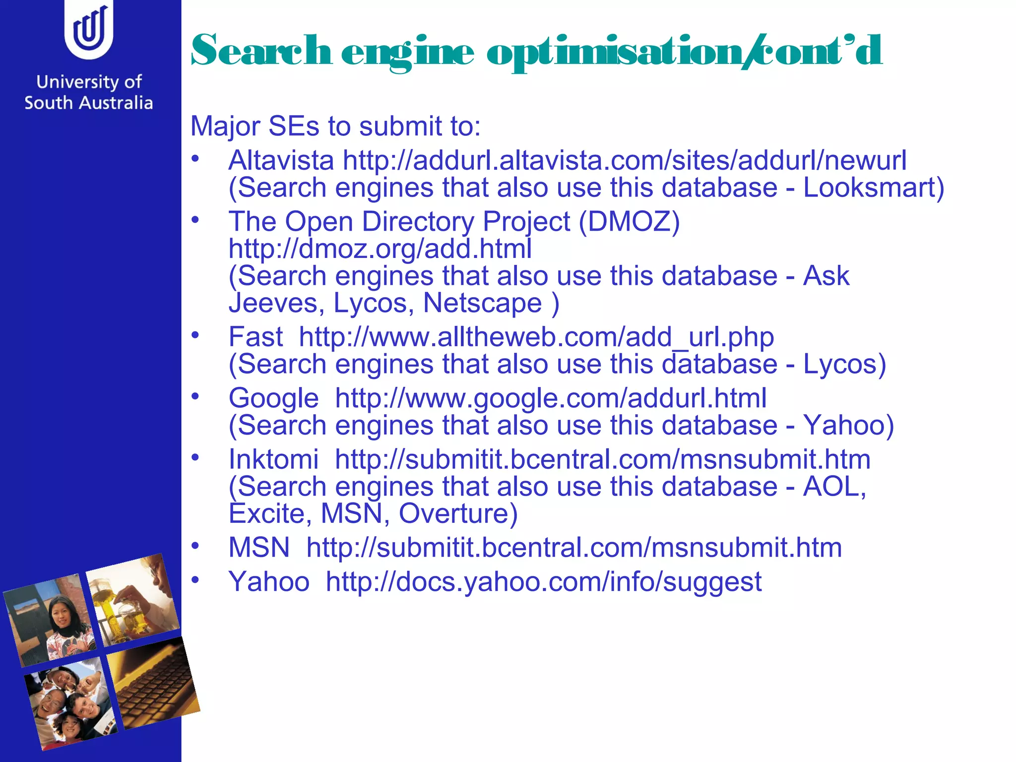 Search engine optimisation/
                          cont’d
Major SEs to submit to:
• Altavista http://addurl.altavista.com/sites/addurl/newurl
  (Search engines that also use this database - Looksmart)
• The Open Directory Project (DMOZ)
  http://dmoz.org/add.html
  (Search engines that also use this database - Ask
  Jeeves, Lycos, Netscape )
• Fast http://www.alltheweb.com/add_url.php
  (Search engines that also use this database - Lycos)
• Google http://www.google.com/addurl.html
  (Search engines that also use this database - Yahoo)
• Inktomi http://submitit.bcentral.com/msnsubmit.htm
  (Search engines that also use this database - AOL,
  Excite, MSN, Overture)
• MSN http://submitit.bcentral.com/msnsubmit.htm
• Yahoo http://docs.yahoo.com/info/suggest
 