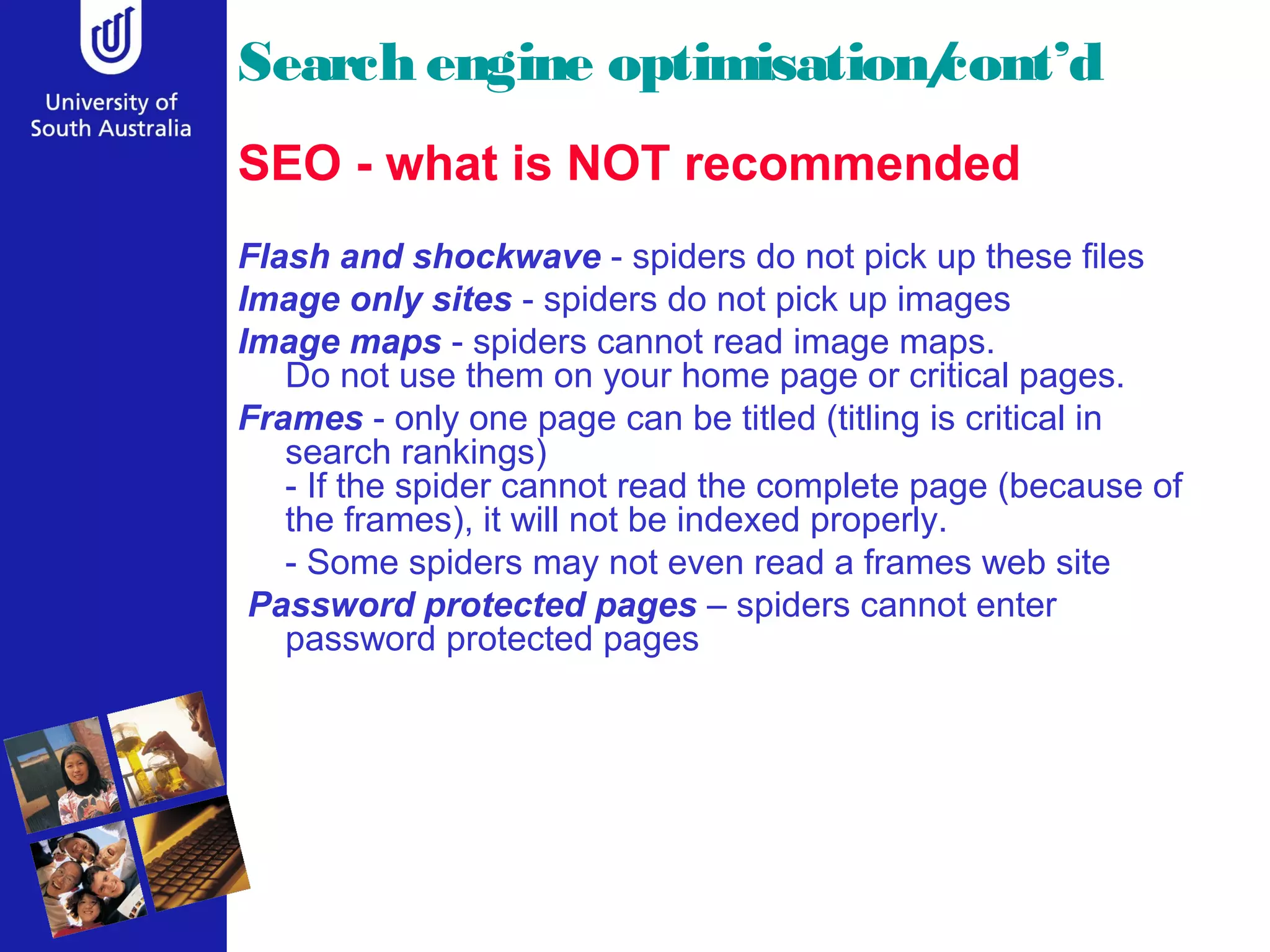 Search engine optimisation/
                          cont’d
SEO - what is NOT recommended
Flash and shockwave - spiders do not pick up these files
Image only sites - spiders do not pick up images
Image maps - spiders cannot read image maps.
   Do not use them on your home page or critical pages.
Frames - only one page can be titled (titling is critical in
   search rankings)
   - If the spider cannot read the complete page (because of
   the frames), it will not be indexed properly.
   - Some spiders may not even read a frames web site
 Password protected pages – spiders cannot enter
   password protected pages
 