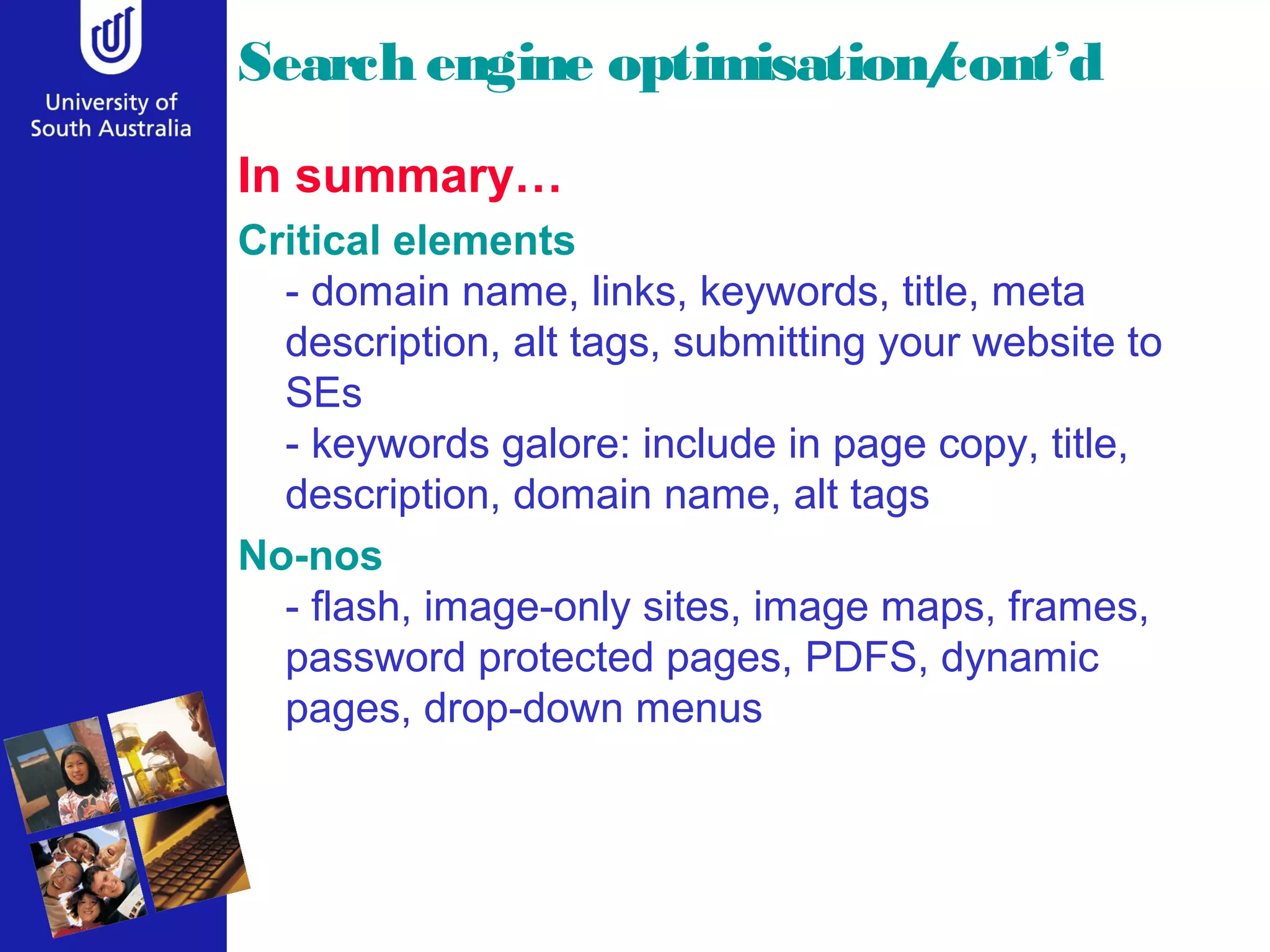 Search engine optimisation/
                          cont’d
In summary…
Critical elements
  - domain name, links, keywords, title, meta
  description, alt tags, submitting your website to
  SEs
  - keywords galore: include in page copy, title,
  description, domain name, alt tags
No-nos
  - flash, image-only sites, image maps, frames,
  password protected pages, PDFS, dynamic
  pages, drop-down menus
 