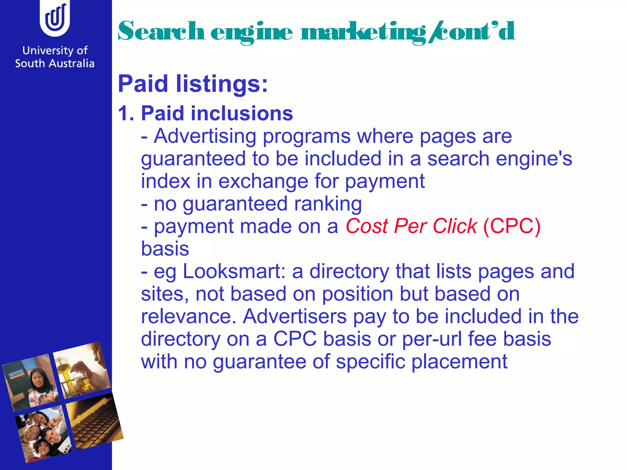 Search engine marketing/
                       cont’d
Paid listings:
1. Paid inclusions
   - Advertising programs where pages are
   guaranteed to be included in a search engine's
   index in exchange for payment
   - no guaranteed ranking
   - payment made on a Cost Per Click (CPC)
   basis
   - eg Looksmart: a directory that lists pages and
   sites, not based on position but based on
   relevance. Advertisers pay to be included in the
   directory on a CPC basis or per-url fee basis
   with no guarantee of specific placement
 