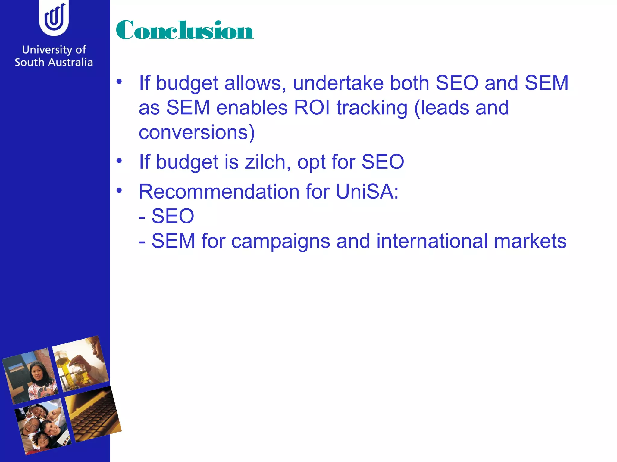 Conclusion
• If budget allows, undertake both SEO and SEM
  as SEM enables ROI tracking (leads and
  conversions)
• If budget is zilch, opt for SEO
• Recommendation for UniSA:
  - SEO
  - SEM for campaigns and international markets
 