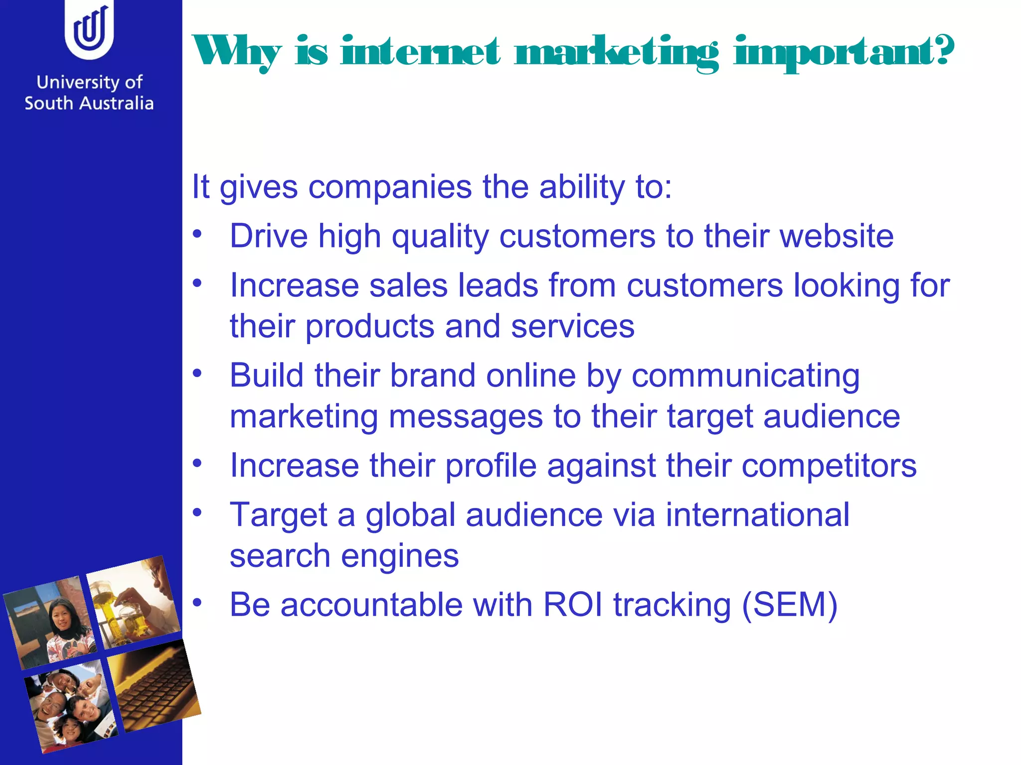 W is internet marketing important?
 hy

It gives companies the ability to:
• Drive high quality customers to their website
• Increase sales leads from customers looking for
    their products and services
• Build their brand online by communicating
    marketing messages to their target audience
• Increase their profile against their competitors
• Target a global audience via international
    search engines
• Be accountable with ROI tracking (SEM)
 
