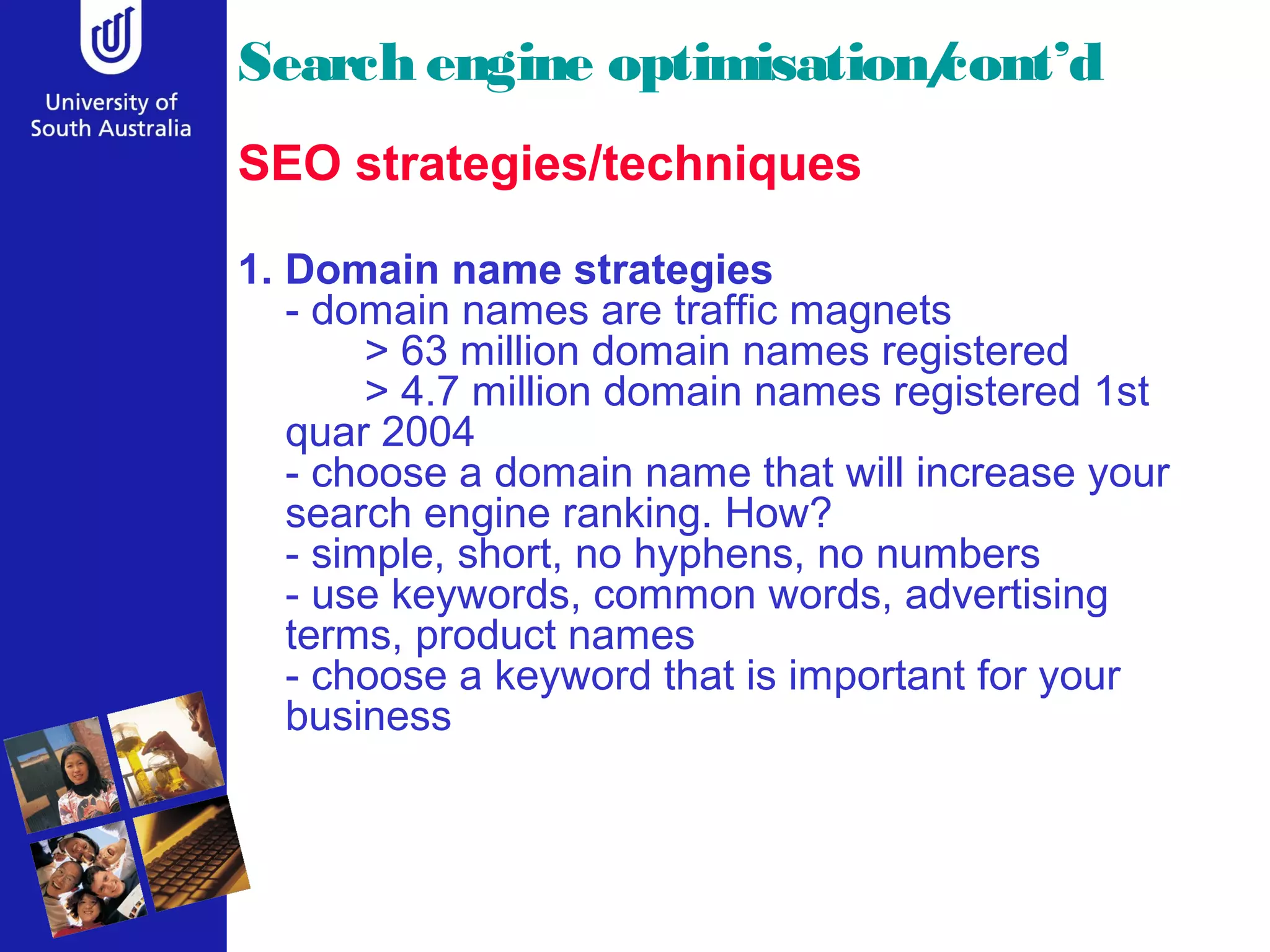 Search engine optimisation/
                          cont’d
SEO strategies/techniques

1. Domain name strategies
   - domain names are traffic magnets
        > 63 million domain names registered
        > 4.7 million domain names registered 1st
   quar 2004
   - choose a domain name that will increase your
   search engine ranking. How?
   - simple, short, no hyphens, no numbers
   - use keywords, common words, advertising
   terms, product names
   - choose a keyword that is important for your
   business
 