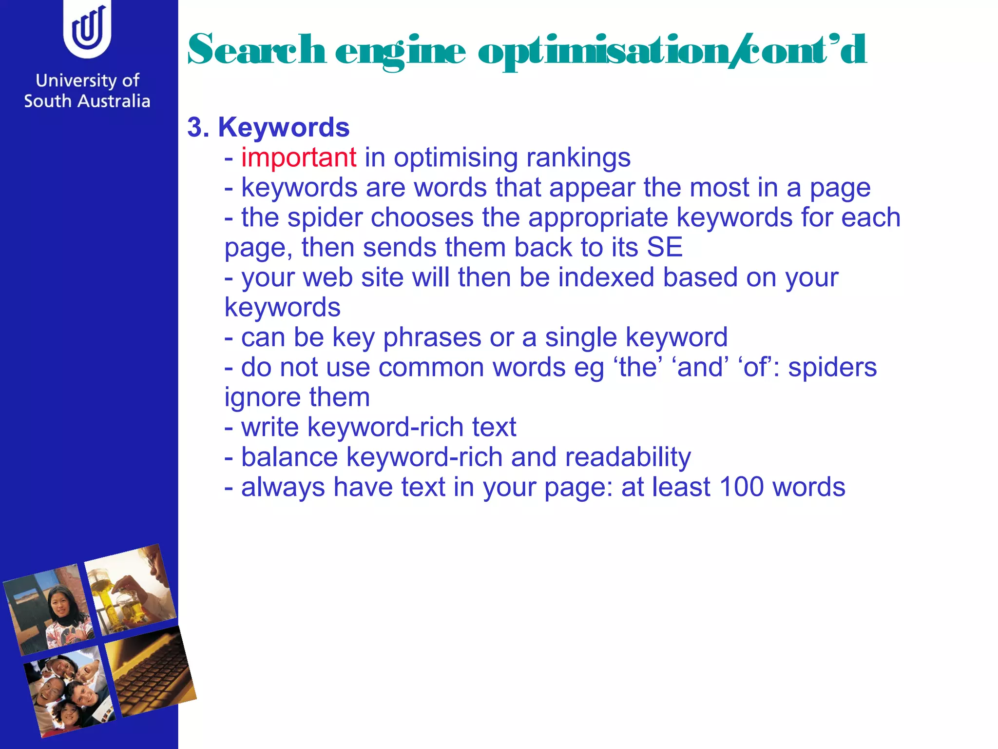 Search engine optimisation/
                          cont’d
3. Keywords
   - important in optimising rankings
   - keywords are words that appear the most in a page
   - the spider chooses the appropriate keywords for each
   page, then sends them back to its SE
   - your web site will then be indexed based on your
   keywords
   - can be key phrases or a single keyword
   - do not use common words eg ‘the’ ‘and’ ‘of’: spiders
   ignore them
   - write keyword-rich text
   - balance keyword-rich and readability
   - always have text in your page: at least 100 words
 
