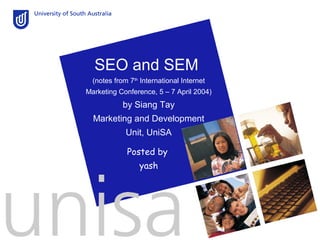 SEO and SEM
  (notes from 7th International Internet
Marketing Conference, 5 – 7 April 2004)
            by Siang Tay
  Marketing and Development
             Unit, UniSA

             Posted by
                 yash
 