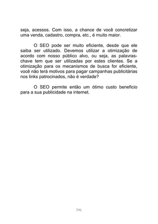 seja, acessos. Com isso, a chance de você concretizar
uma venda, cadastro, compra, etc., é muito maior.

       O SEO pode ser muito eficiente, desde que ele
saiba ser utilizado. Devemos utilizar a otimização de
acordo com nosso público alvo, ou seja, as palavras-
chave tem que ser utilizadas por estes clientes. Se a
otimização para os mecanismos de busca for eficiente,
você não terá motivos para pagar campanhas publicitárias
nos links patrocinados, não é verdade?

      O SEO permite então um ótimo custo beneficio
para a sua publicidade na internet.




                          [10]
 
