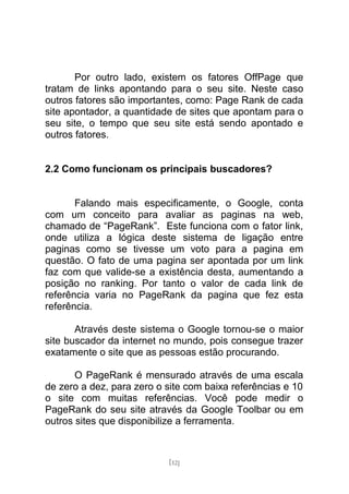 Por outro lado, existem os fatores OffPage que
tratam de links apontando para o seu site. Neste caso
outros fatores são importantes, como: Page Rank de cada
site apontador, a quantidade de sites que apontam para o
seu site, o tempo que seu site está sendo apontado e
outros fatores.


2.2 Como funcionam os principais buscadores?


       Falando mais especificamente, o Google, conta
com um conceito para avaliar as paginas na web,
chamado de “PageRank”. Este funciona com o fator link,
onde utiliza a lógica deste sistema de ligação entre
paginas como se tivesse um voto para a pagina em
questão. O fato de uma pagina ser apontada por um link
faz com que valide-se a existência desta, aumentando a
posição no ranking. Por tanto o valor de cada link de
referência varia no PageRank da pagina que fez esta
referência.

       Através deste sistema o Google tornou-se o maior
site buscador da internet no mundo, pois consegue trazer
exatamente o site que as pessoas estão procurando.

       O PageRank é mensurado através de uma escala
de zero a dez, para zero o site com baixa referências e 10
o site com muitas referências. Você pode medir o
PageRank do seu site através da Google Toolbar ou em
outros sites que disponibilize a ferramenta.



                           [12]
 