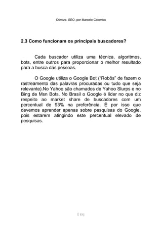 Otimize, SEO, por Marcelo Colombo




2.3 Como funcionam os principais buscadores?


       Cada buscador utiliza uma técnica, algoritmos,
bots, entre outros para proporcionar o melhor resultado
para a busca das pessoas.

       O Google utiliza o Google Bot (“Robôs” de fazem o
rastreamento das palavras procuradas ou tudo que seja
relevante).No Yahoo são chamados de Yahoo Slurps e no
Bing de Msn Bots. No Brasil o Google é líder no que diz
respeito ao market share de buscadores com um
percentual de 93% na preferência. É por isso que
devemos aprender apenas sobre pesquisas do Google,
pois estarem atingindo este percentual elevado de
pesquisas.




                              [ 13 ]
 