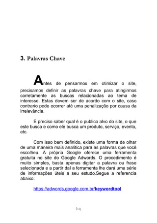 3. Palavras Chave



      A    ntes de pensarmos em otimizar o site,
precisamos definir as palavras chave para atingirmos
corretamente as buscas relacionadas ao tema de
interesse. Estas devem ser de acordo com o site, caso
contrario pode ocorrer até uma penalização por causa da
irrelevância.

      É preciso saber qual é o publico alvo do site, o que
este busca e como ele busca um produto, serviço, evento,
etc.

       Com isso bem definido, existe uma forma de olhar
de uma maneira mais analítica para as palavras que você
escolheu. A própria Google oferece uma ferramenta
gratuita no site do Google Adwords. O procedimento é
muito simples, basta apenas digitar a palavra ou frase
selecionada e a partir daí a ferramenta lhe dará uma série
de informações úteis a seu estudo.Segue a referencia
abaixo:

      https://adwords.google.com.br/keywordtool



                           [14]
 