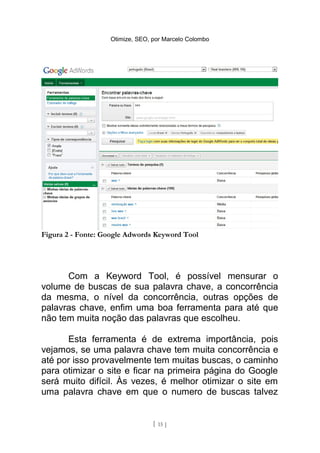 Otimize, SEO, por Marcelo Colombo




Figura 2 - Fonte: Google Adwords Keyword Tool




      Com a Keyword Tool, é possível mensurar o
volume de buscas de sua palavra chave, a concorrência
da mesma, o nível da concorrência, outras opções de
palavras chave, enfim uma boa ferramenta para até que
não tem muita noção das palavras que escolheu.

      Esta ferramenta é de extrema importância, pois
vejamos, se uma palavra chave tem muita concorrência e
até por isso provavelmente tem muitas buscas, o caminho
para otimizar o site e ficar na primeira página do Google
será muito difícil. Às vezes, é melhor otimizar o site em
uma palavra chave em que o numero de buscas talvez


                                 [ 15 ]
 